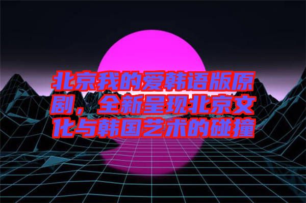 北京我的愛韓語版原劇，全新呈現(xiàn)北京文化與韓國藝術(shù)的碰撞