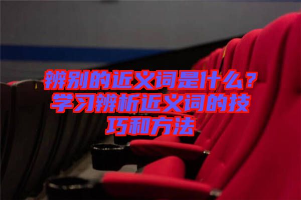 辨別的近義詞是什么？學(xué)習(xí)辨析近義詞的技巧和方法