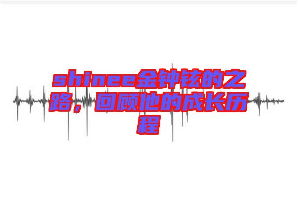 shinee金鐘鉉的之路，回顧他的成長(zhǎng)歷程
