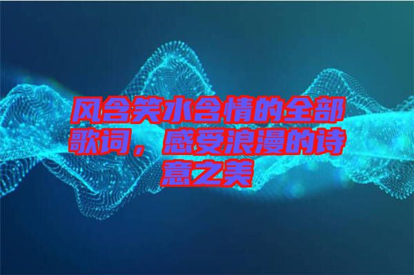 風(fēng)含笑水含情的全部歌詞，感受浪漫的詩(shī)意之美