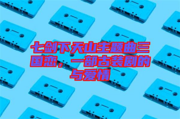 七劍下天山主題曲三國戀，一部古裝劇的與愛情