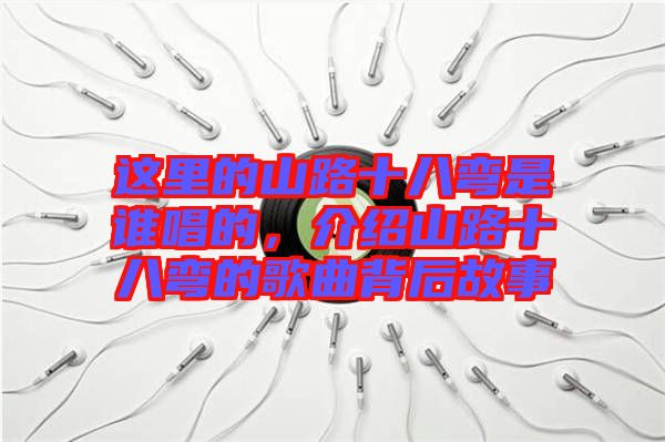 這里的山路十八彎是誰唱的，介紹山路十八彎的歌曲背后故事