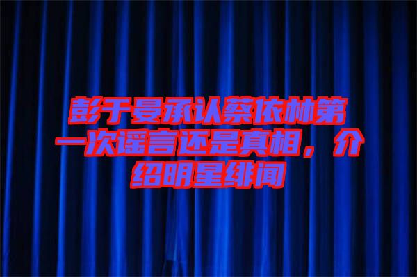彭于晏承認(rèn)蔡依林第一次謠言還是真相，介紹明星緋聞