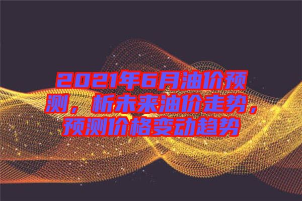 2021年6月油價(jià)預(yù)測(cè)，析未來油價(jià)走勢(shì)，預(yù)測(cè)價(jià)格變動(dòng)趨勢(shì)
