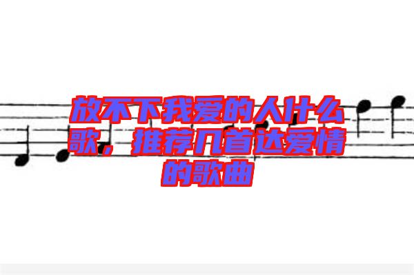 放不下我愛的人什么歌，推薦幾首達愛情的歌曲