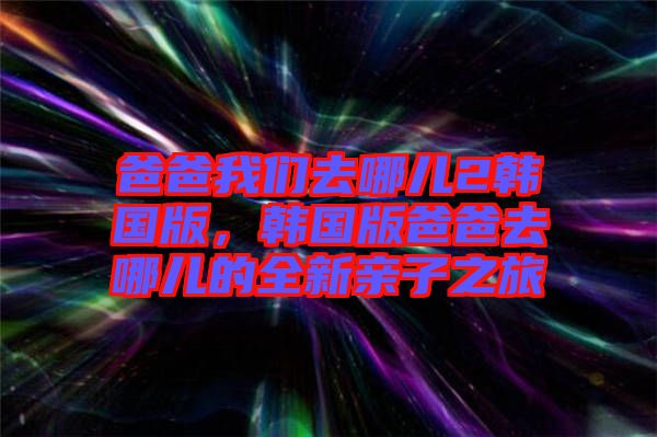 爸爸我們?nèi)ツ膬?韓國版，韓國版爸爸去哪兒的全新親子之旅