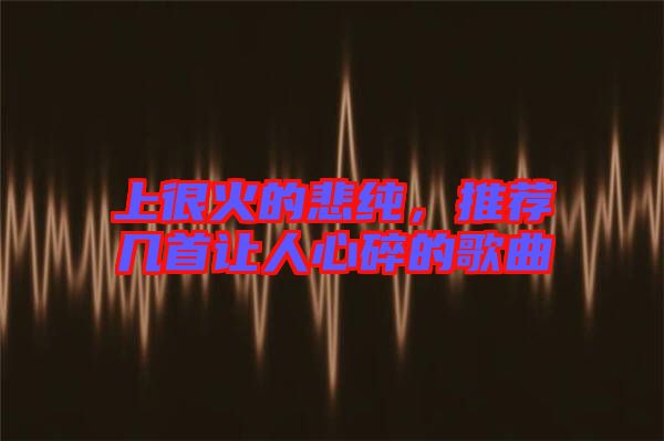 上很火的悲純，推薦幾首讓人心碎的歌曲