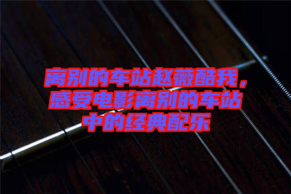 離別的車站趙薇酷我，感受電影離別的車站中的經(jīng)典配樂(lè)