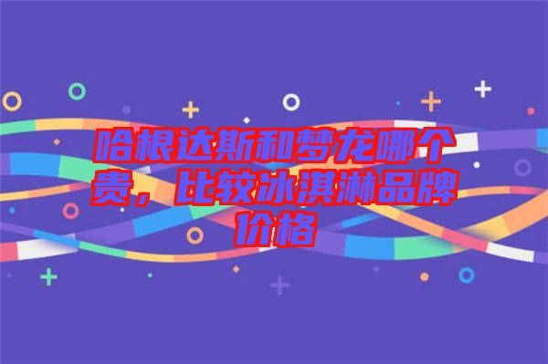 哈根達(dá)斯和夢(mèng)龍哪個(gè)貴，比較冰淇淋品牌價(jià)格