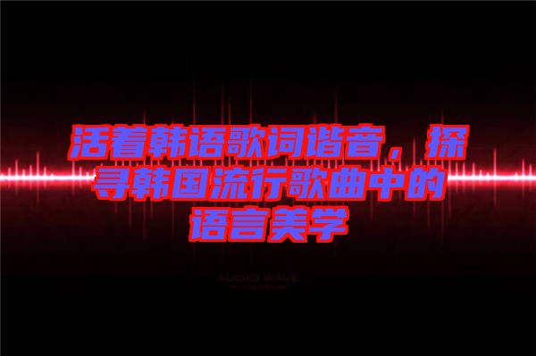 活著韓語歌詞諧音，探尋韓國流行歌曲中的語言美學