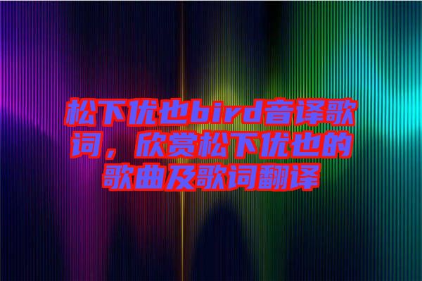 松下優(yōu)也bird音譯歌詞，欣賞松下優(yōu)也的歌曲及歌詞翻譯
