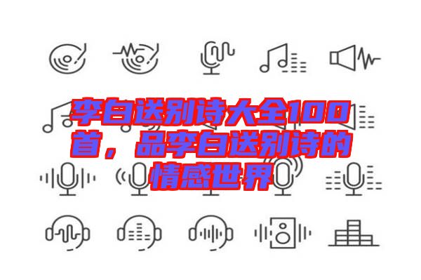 李白送別詩大全100首，品李白送別詩的情感世界