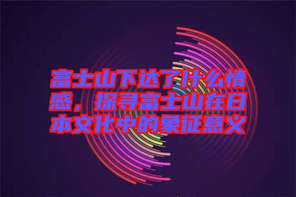 富士山下達(dá)了什么情感，探尋富士山在日本文化中的象征意義