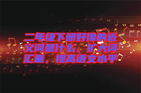 二年級下冊好像的近義詞是什么，擴大詞匯量，提高語文水平
