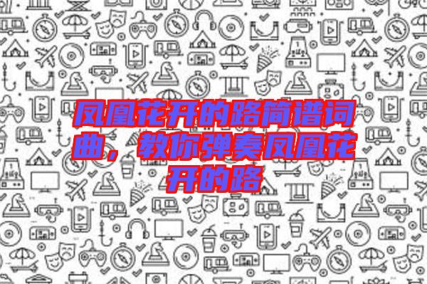 鳳凰花開的路簡(jiǎn)譜詞曲，教你彈奏鳳凰花開的路