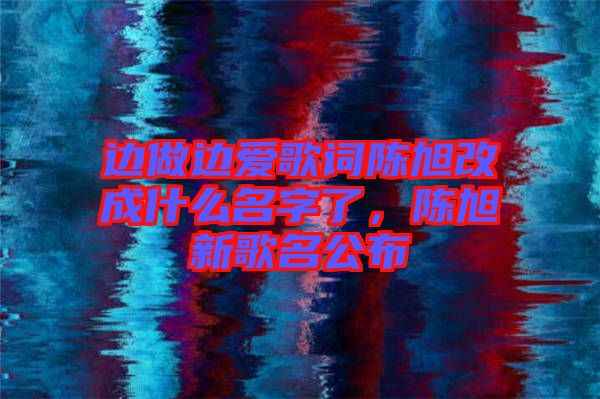 邊做邊愛歌詞陳旭改成什么名字了，陳旭新歌名公布