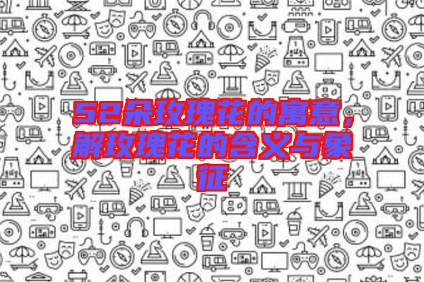52朵玫瑰花的寓意，解玫瑰花的含義與象征