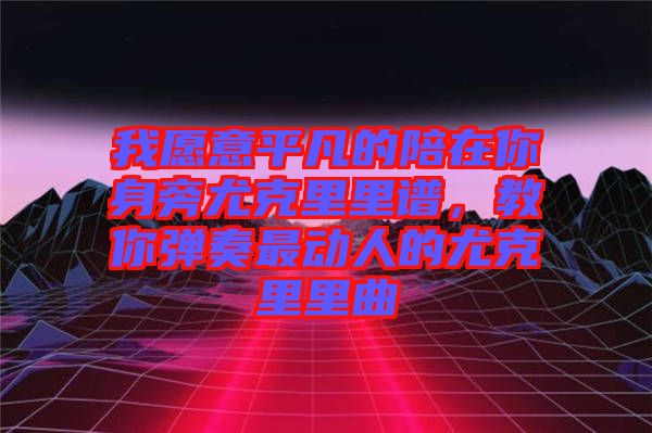 我愿意平凡的陪在你身旁尤克里里譜，教你彈奏最動人的尤克里里曲
