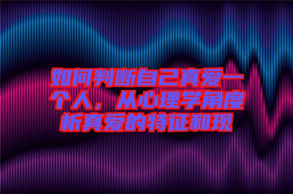 如何判斷自己真愛一個人，從心理學(xué)角度析真愛的特征和現(xiàn)