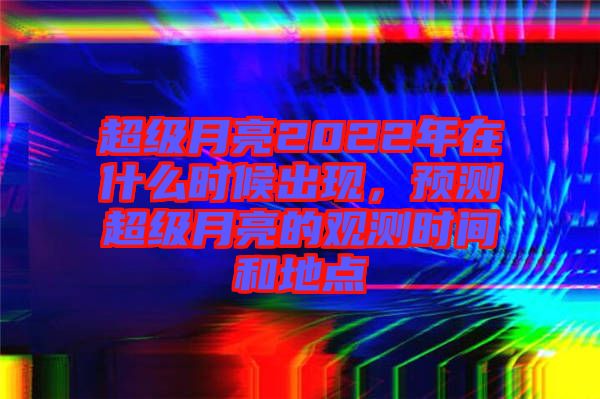 超級(jí)月亮2022年在什么時(shí)候出現(xiàn)，預(yù)測(cè)超級(jí)月亮的觀測(cè)時(shí)間和地點(diǎn)