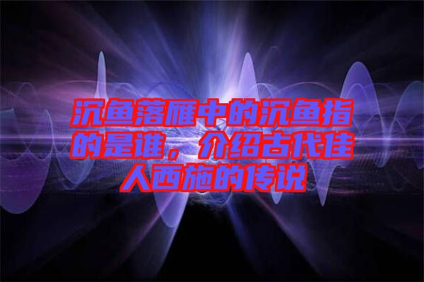 沉魚落雁中的沉魚指的是誰，介紹古代佳人西施的傳說