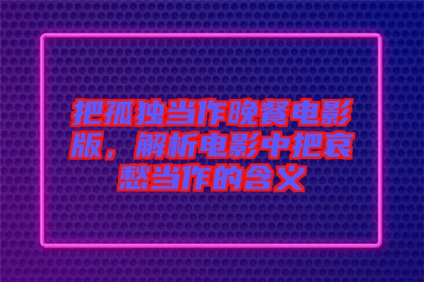 把孤獨當作晚餐電影版，解析電影中把哀愁當作的含義