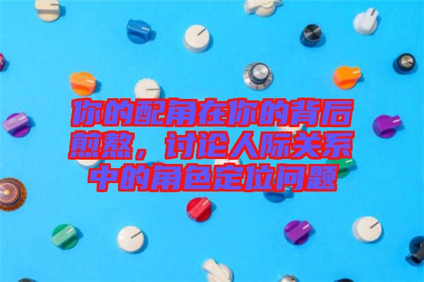 你的配角在你的背后煎熬，討論人際關系中的角色定位問題