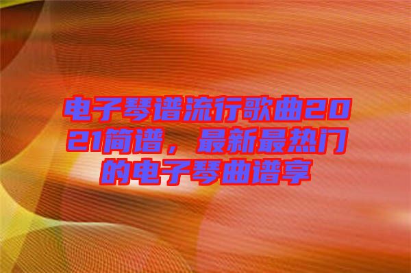 電子琴譜流行歌曲2021簡譜，最新最熱門的電子琴曲譜享