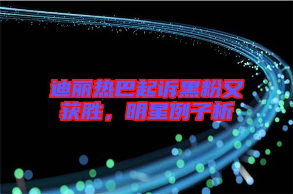 迪麗熱巴起訴黑粉又獲勝，明星例子析