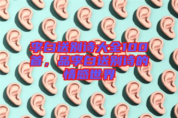 李白送別詩大全100首，品李白送別詩的情感世界