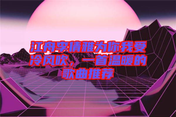 江舟李倩雅為你我受冷風(fēng)吹，一首溫暖的歌曲推薦