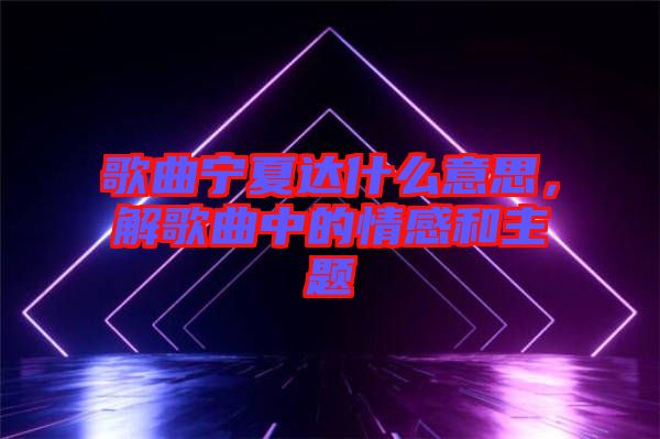 歌曲寧夏達什么意思，解歌曲中的情感和主題