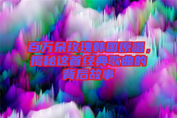 百萬朵玫瑰韓國原唱，揭秘這首經典歌曲的背后故事