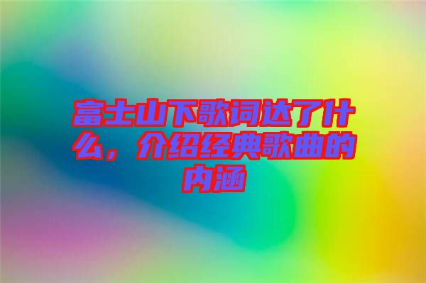 富士山下歌詞達了什么，介紹經(jīng)典歌曲的內涵