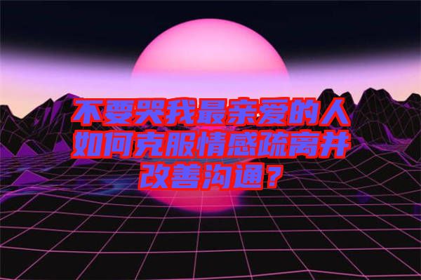 不要哭我最親愛的人如何克服情感疏離并改善溝通？