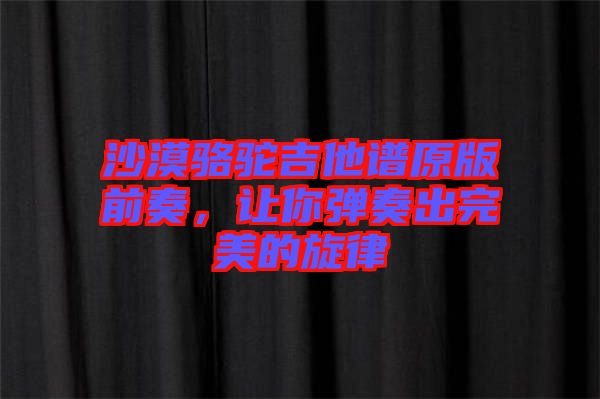 沙漠駱駝吉他譜原版前奏，讓你彈奏出完美的旋律