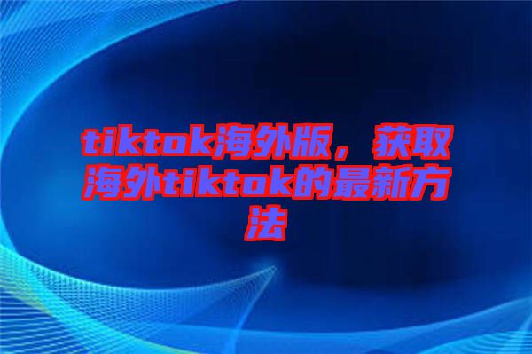 tiktok海外版，獲取海外tiktok的最新方法