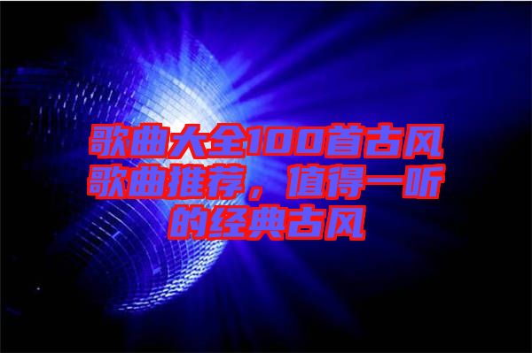 歌曲大全100首古風(fēng)歌曲推薦，值得一聽的經(jīng)典古風(fēng)