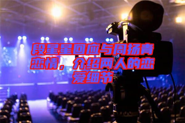 段星星回應(yīng)與周揚(yáng)青戀情，介紹兩人的戀愛細(xì)節(jié)