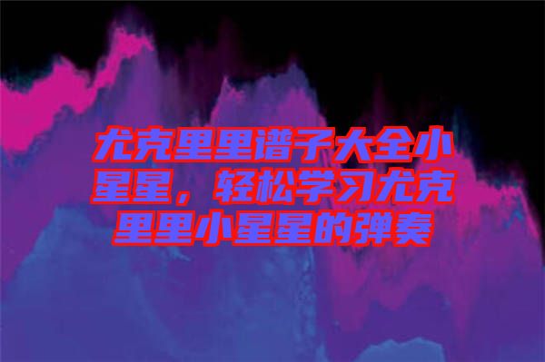 尤克里里譜子大全小星星，輕松學習尤克里里小星星的彈奏