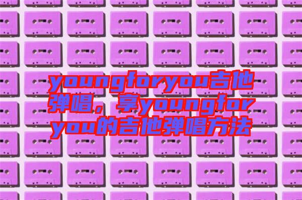 youngforyou吉他彈唱，享youngforyou的吉他彈唱方法
