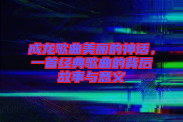 成龍歌曲美麗的神話，一首經(jīng)典歌曲的背后故事與意義