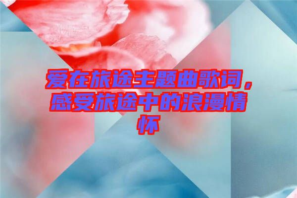 愛在旅途主題曲歌詞，感受旅途中的浪漫情懷