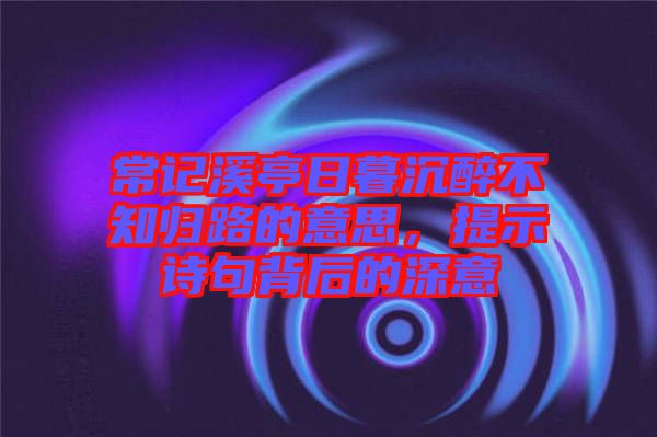常記溪亭日暮沉醉不知?dú)w路的意思，提示詩句背后的深意