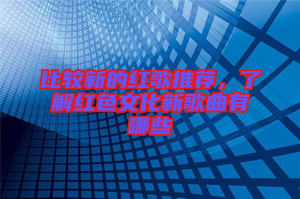 比較新的紅歌推薦，了解紅色文化新歌曲有哪些