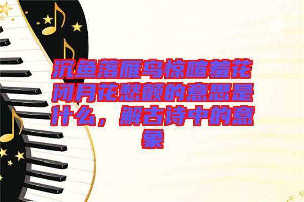 沉魚落雁鳥驚喧羞花閉月花愁顫的意思是什么，解古詩中的意象