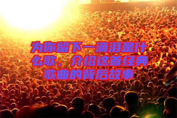 為你留下一滴淚是什么歌，介紹這首經(jīng)典歌曲的背后故事