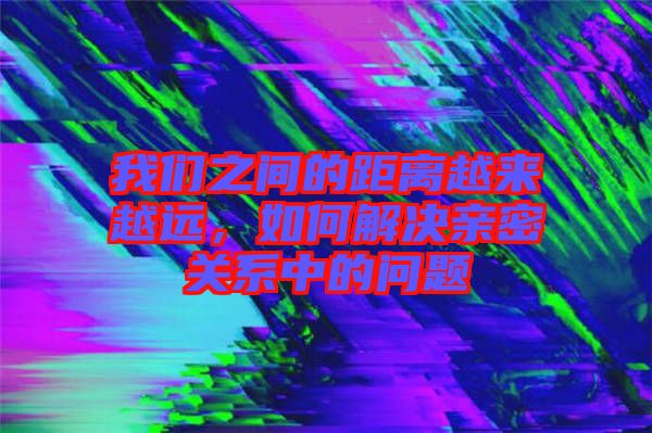 我們之間的距離越來越遠，如何解決親密關系中的問題