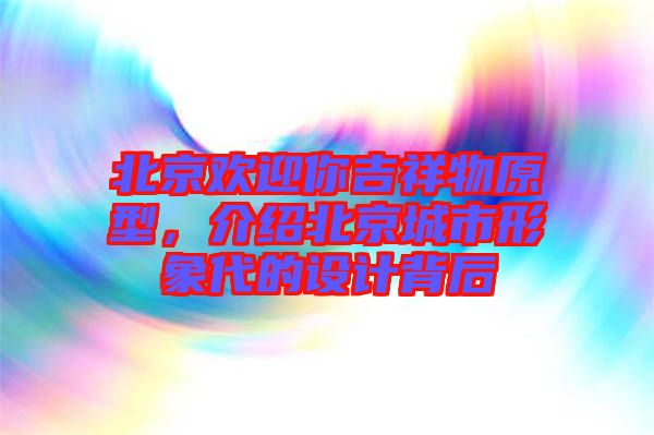 北京歡迎你吉祥物原型，介紹北京城市形象代的設(shè)計(jì)背后