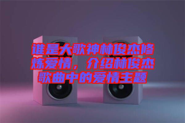 誰是大歌神林俊杰修煉愛情，介紹林俊杰歌曲中的愛情主題